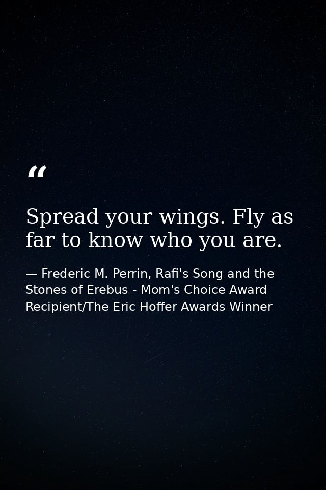 Spread your wings. Fly as far to know who you are. — Frederic M. Perrin, Rafi's Song and the Stones of Erebus - Mom's Choice Award Recipient/The Eric Hoffer Awards Winner