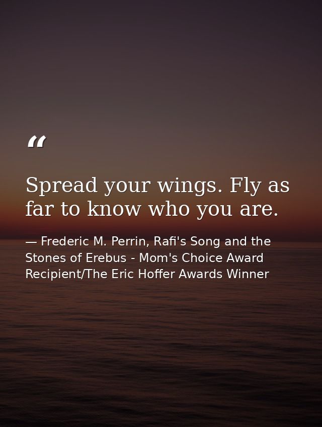 Spread your wings. Fly as far to know who you are. — Frederic M. Perrin, Rafi's Song and the Stones of Erebus - Mom's Choice Award Recipient/The Eric Hoffer Awards Winner