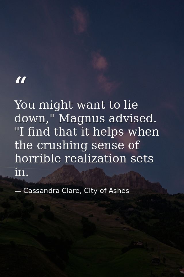 You might want to lie down," Magnus advised. "I find that it helps when the crushing sense of horrible realization sets  — Cassandra Clare, City of Ashes
