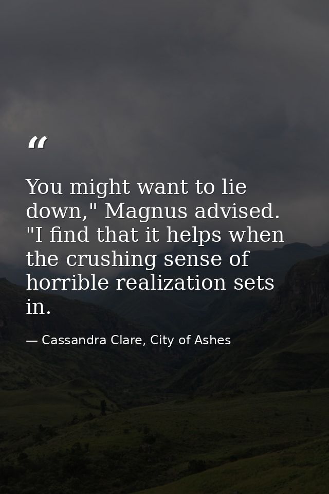 You might want to lie down," Magnus advised. "I find that it helps when the crushing sense of horrible realization sets  — Cassandra Clare, City of Ashes