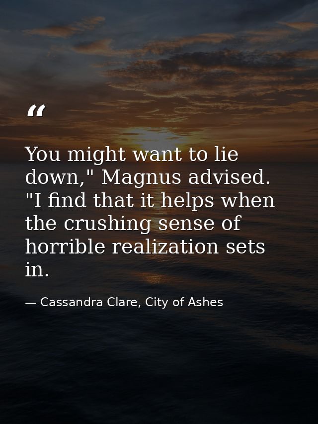 You might want to lie down," Magnus advised. "I find that it helps when the crushing sense of horrible realization sets  — Cassandra Clare, City of Ashes