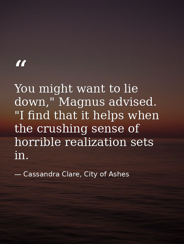 You might want to lie down," Magnus advised. "I find that it helps when the crushing sense of horrible realization sets  — Cassandra Clare, City of Ashes