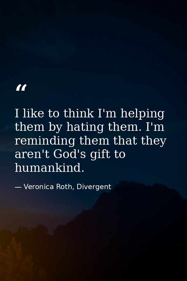 I like to think I'm helping them by hating them. I'm reminding them that they aren't God's gift to humankind. — Veronica Roth, Divergent