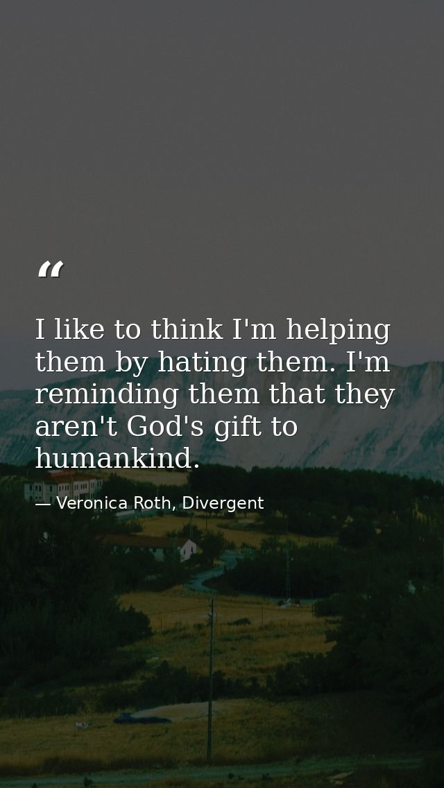 I like to think I'm helping them by hating them. I'm reminding them that they aren't God's gift to humankind. — Veronica Roth, Divergent
