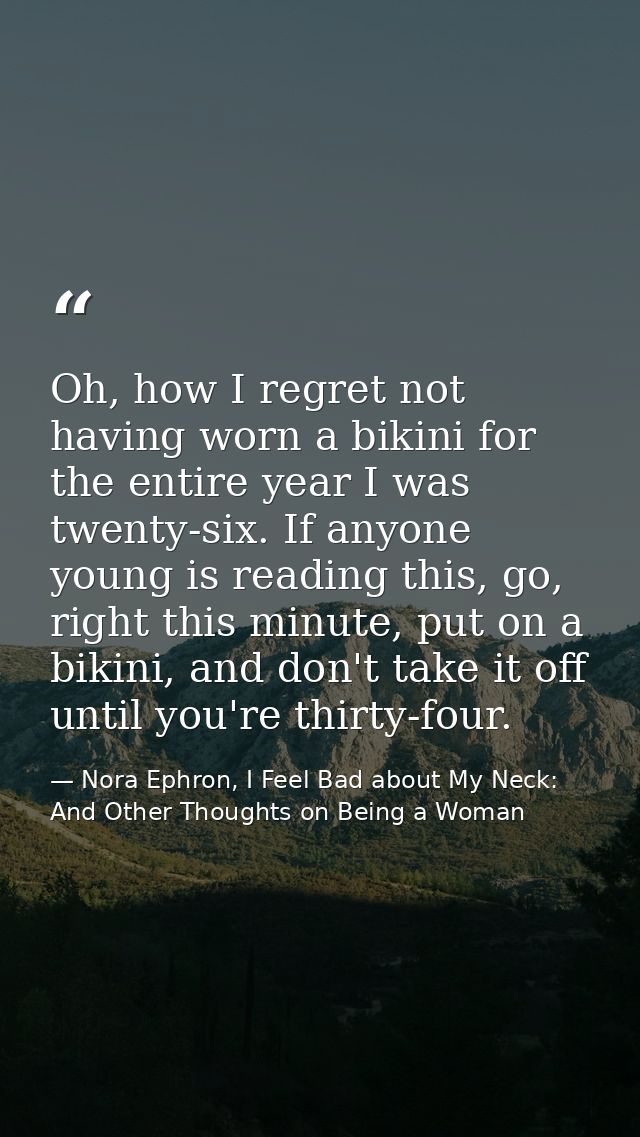 Oh, how I regret not having worn a bikini for the entire year I was twenty-six. If anyone young is reading this, go, rig — Nora Ephron, I Feel Bad about My Neck: And Other Thoughts on Being a Woman