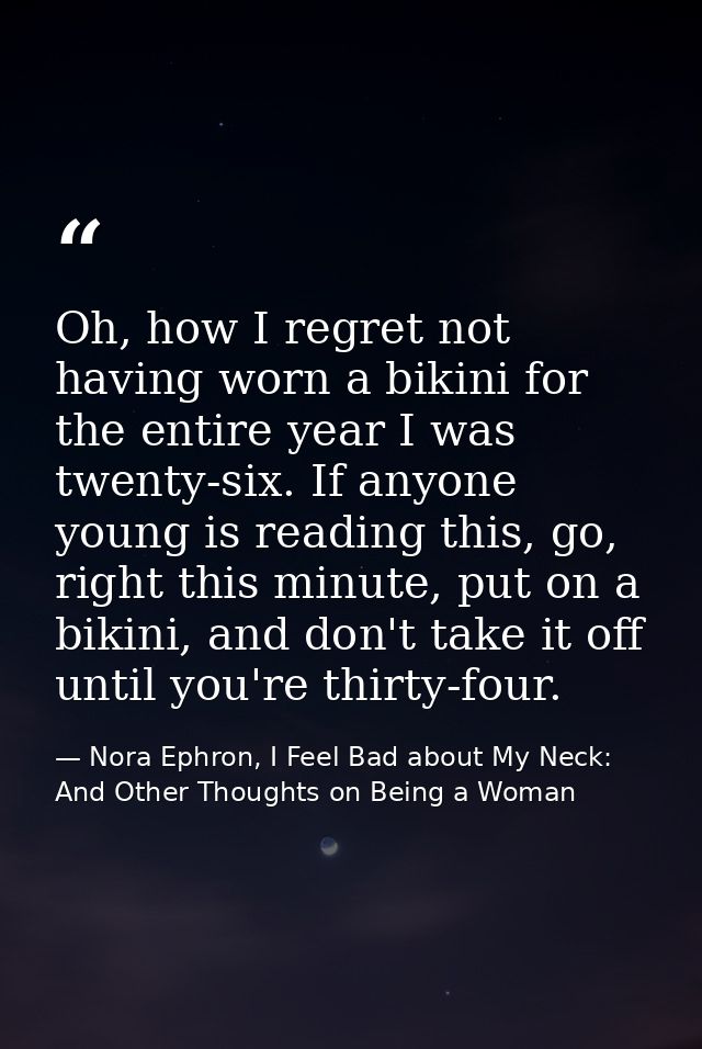 Oh, how I regret not having worn a bikini for the entire year I was twenty-six. If anyone young is reading this, go, rig — Nora Ephron, I Feel Bad about My Neck: And Other Thoughts on Being a Woman