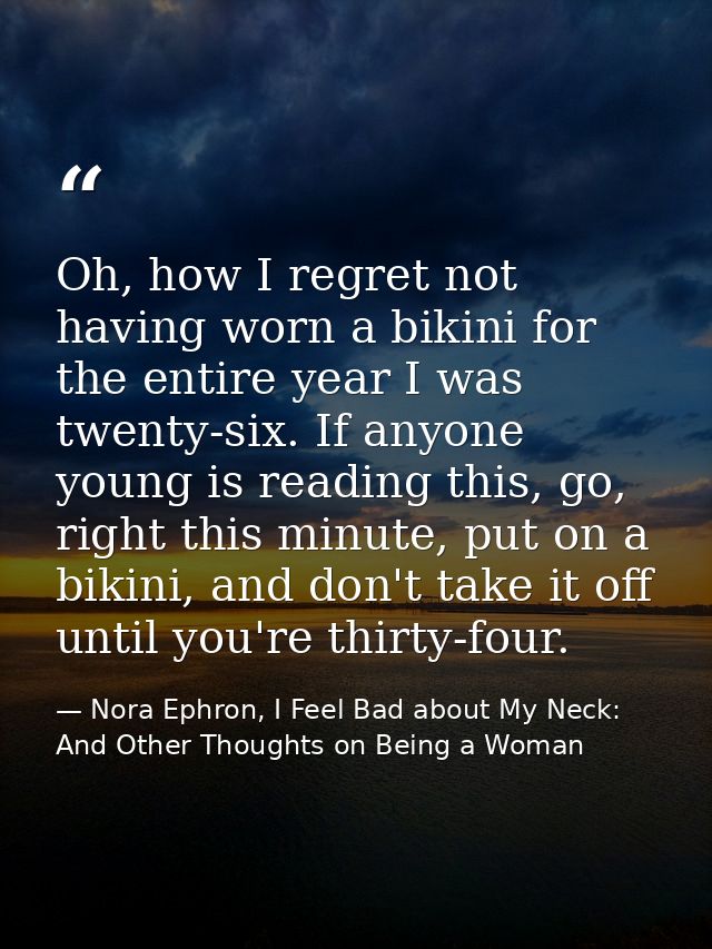 Oh, how I regret not having worn a bikini for the entire year I was twenty-six. If anyone young is reading this, go, rig — Nora Ephron, I Feel Bad about My Neck: And Other Thoughts on Being a Woman