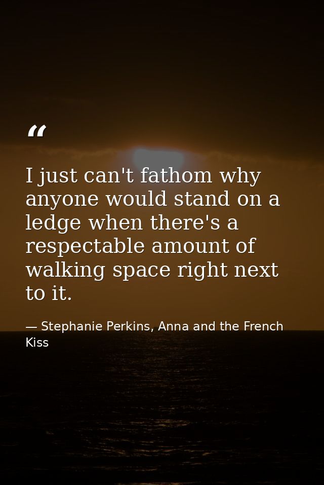 I just can't fathom why anyone would stand on a ledge when there's a respectable amount of walking space right next to i — Stephanie Perkins, Anna and the French Kiss