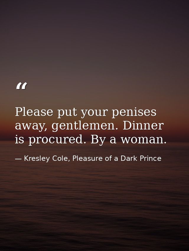 Please put your penises away, gentlemen. Dinner is procured. By a woman. — Kresley Cole, Pleasure of a Dark Prince