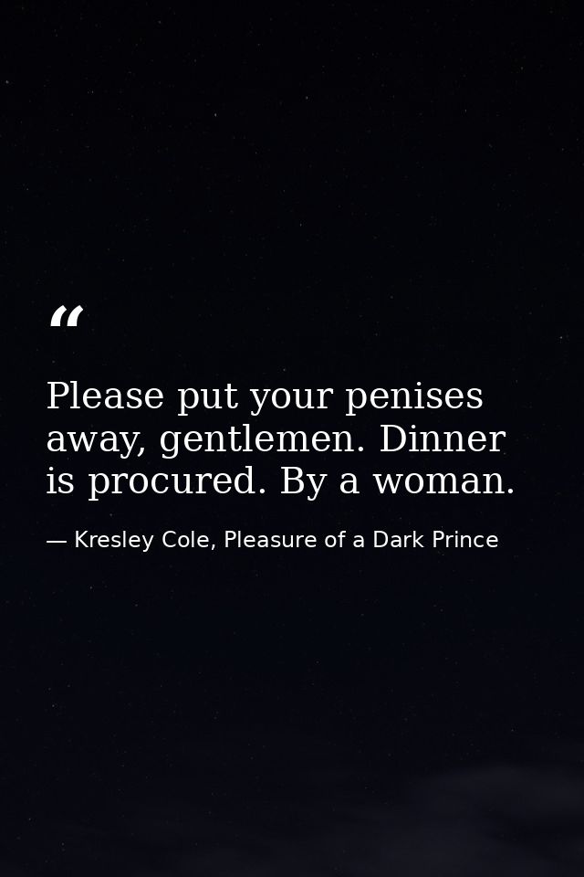 Please put your penises away, gentlemen. Dinner is procured. By a woman. — Kresley Cole, Pleasure of a Dark Prince