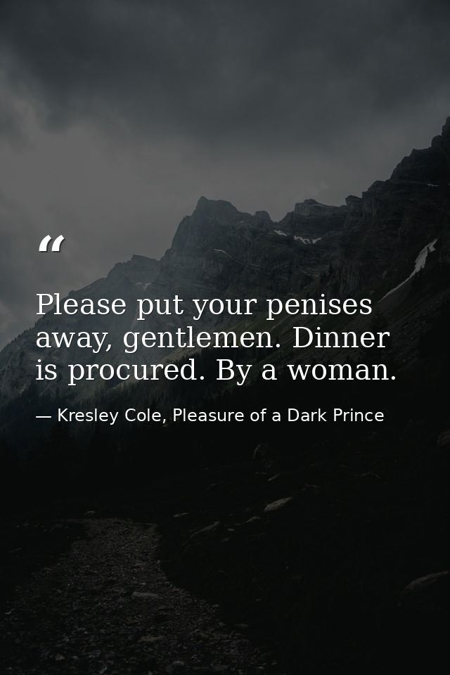 Please put your penises away, gentlemen. Dinner is procured. By a woman. — Kresley Cole, Pleasure of a Dark Prince