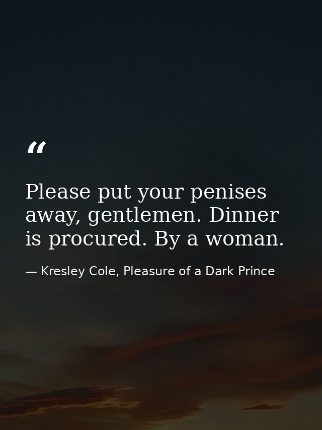 Please put your penises away, gentlemen. Dinner is procured. By a woman. — Kresley Cole, Pleasure of a Dark Prince