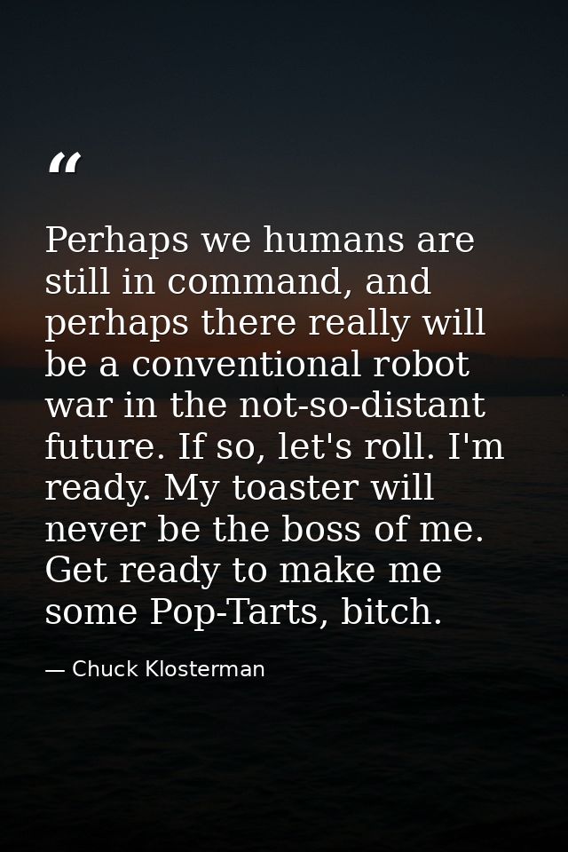 Perhaps we humans are still in command, and perhaps there really will be a conventional robot war in the not-so-distant  — Chuck Klosterman