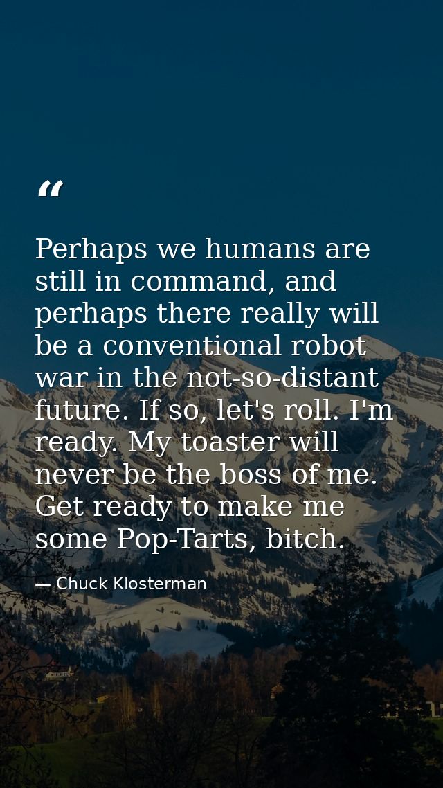 Perhaps we humans are still in command, and perhaps there really will be a conventional robot war in the not-so-distant  — Chuck Klosterman