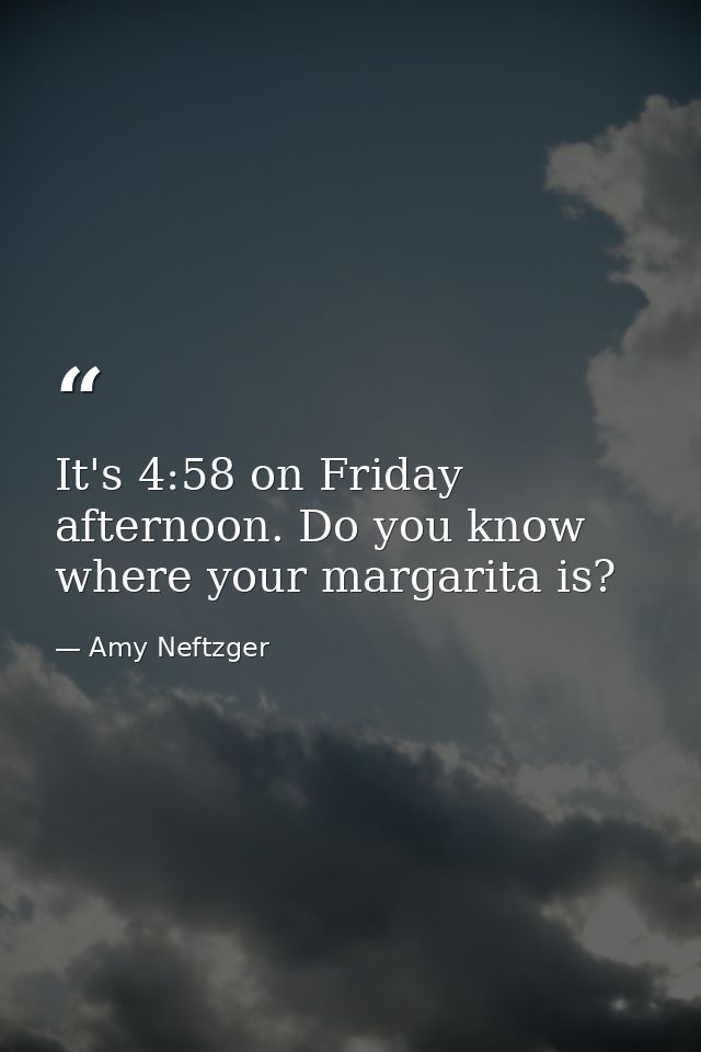 It's 4:58 on Friday afternoon. Do you know where your margarita is? — Amy Neftzger