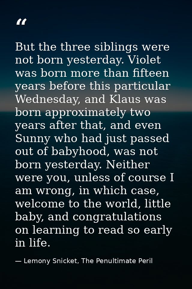 But the three siblings were not born yesterday. Violet was born more than fifteen years before this particular Wednesday — Lemony Snicket, The Penultimate Peril
