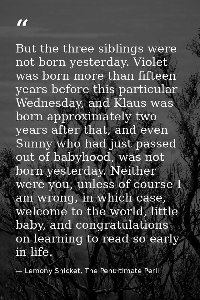 But the three siblings were not born yesterday. Violet was born more than fifteen years before this particular Wednesday — Lemony Snicket, The Penultimate Peril