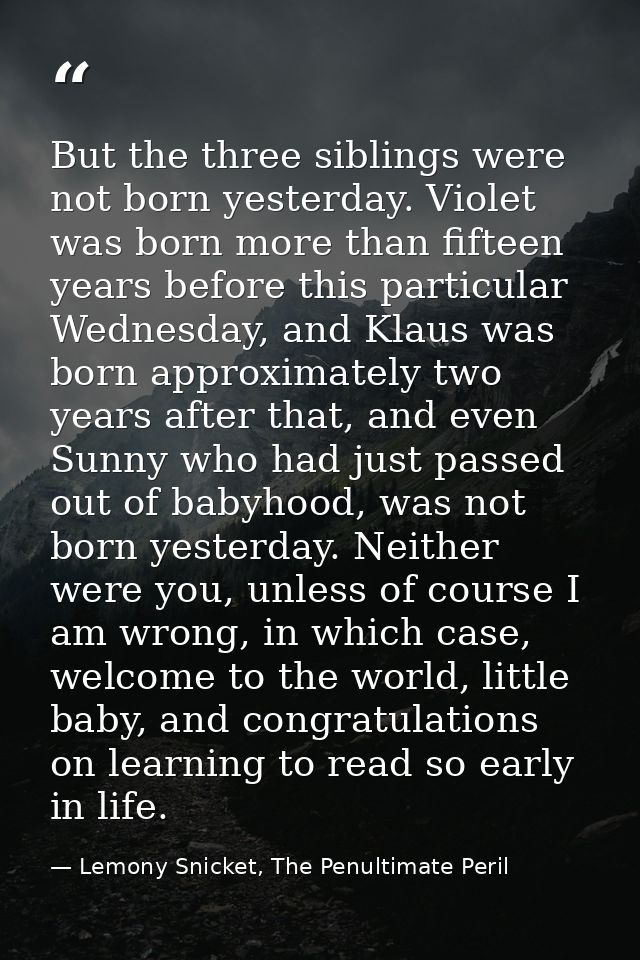 But the three siblings were not born yesterday. Violet was born more than fifteen years before this particular Wednesday — Lemony Snicket, The Penultimate Peril