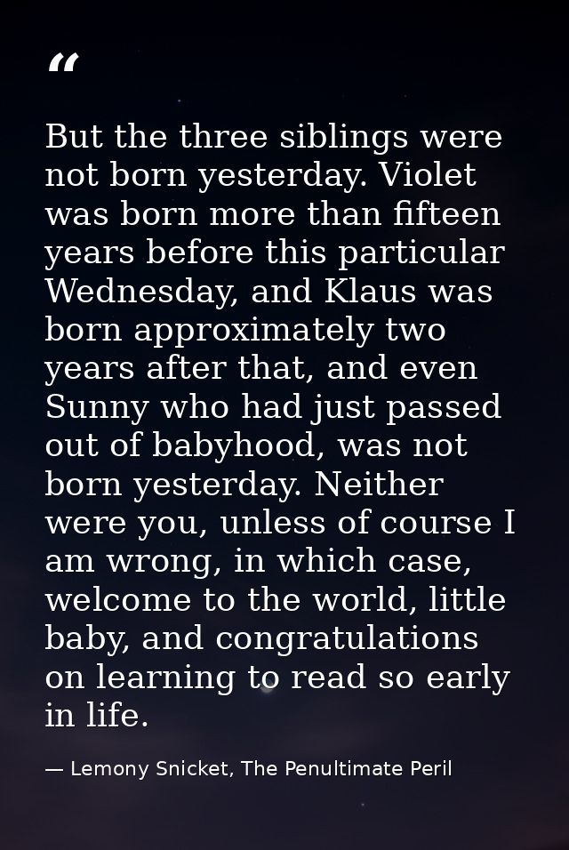 But the three siblings were not born yesterday. Violet was born more than fifteen years before this particular Wednesday — Lemony Snicket, The Penultimate Peril