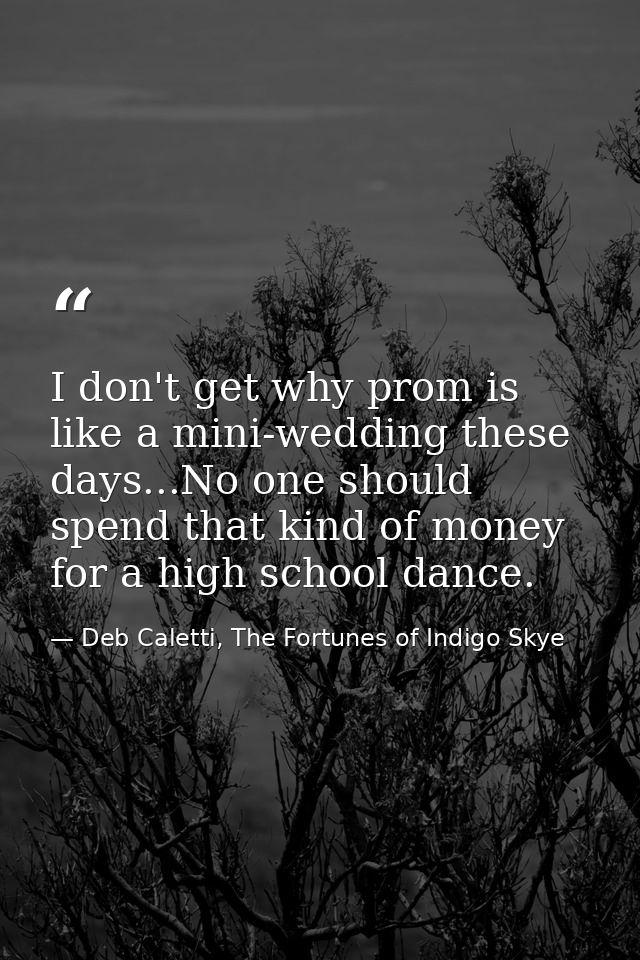 I don't get why prom is like a mini-wedding these days...No one should spend that kind of money for a high school dance. — Deb Caletti, The Fortunes of Indigo Skye