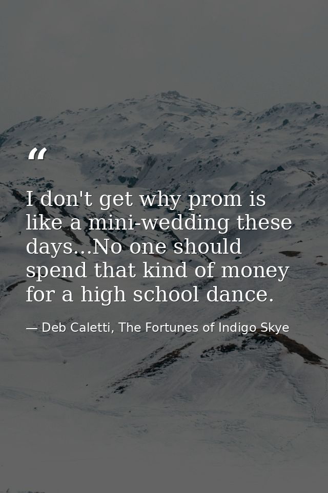 I don't get why prom is like a mini-wedding these days...No one should spend that kind of money for a high school dance. — Deb Caletti, The Fortunes of Indigo Skye