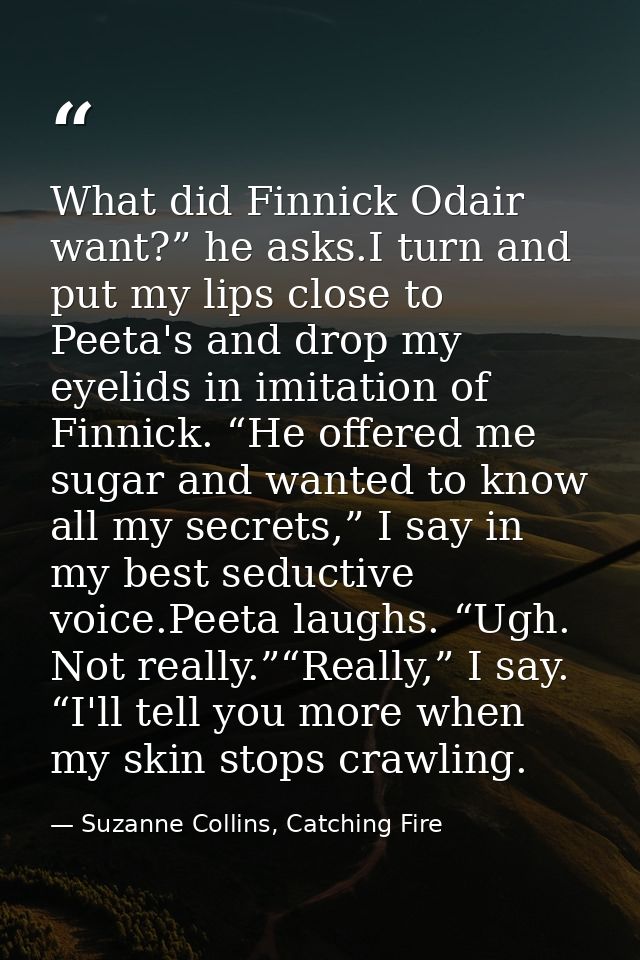 What did Finnick Odair want?” he asks.I turn and put my lips close to Peeta's and drop my eyelids in imitation of Finnic — Suzanne Collins, Catching Fire