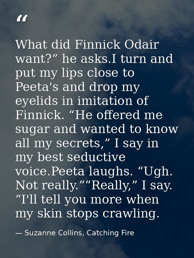 What did Finnick Odair want?” he asks.I turn and put my lips close to Peeta's and drop my eyelids in imitation of Finnic — Suzanne Collins, Catching Fire