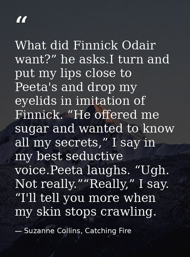 What did Finnick Odair want?” he asks.I turn and put my lips close to Peeta's and drop my eyelids in imitation of Finnic — Suzanne Collins, Catching Fire