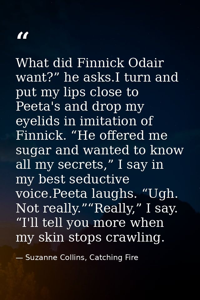 What did Finnick Odair want?” he asks.I turn and put my lips close to Peeta's and drop my eyelids in imitation of Finnic — Suzanne Collins, Catching Fire