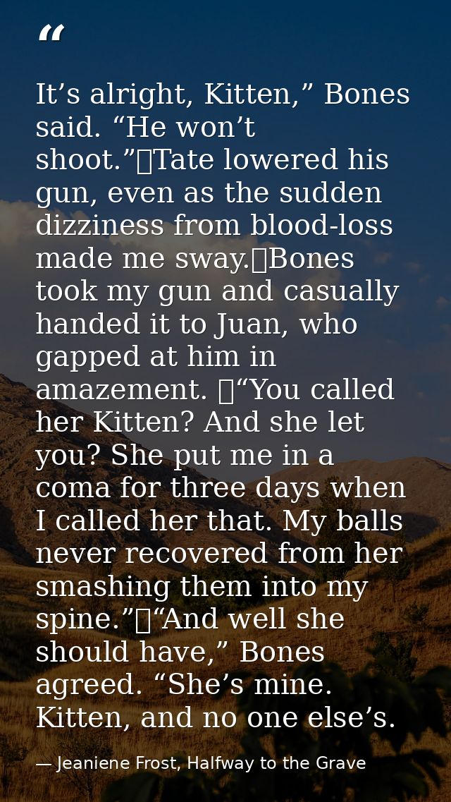 It’s alright, Kitten,” Bones said. “He won’t shoot.”	Tate lowered his gun, even as the sudden dizziness from blood-loss  — Jeaniene Frost, Halfway to the Grave