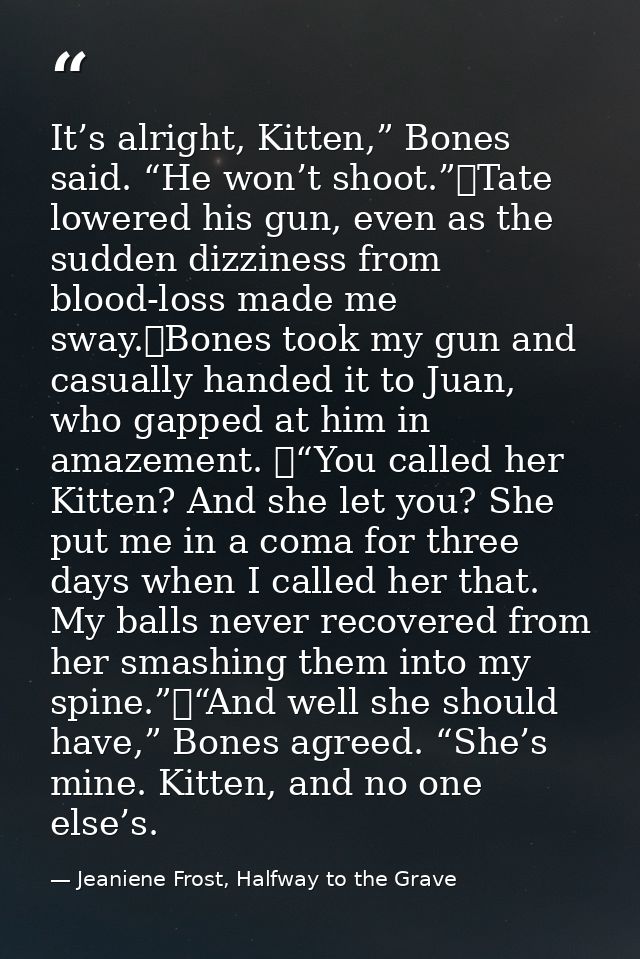 It’s alright, Kitten,” Bones said. “He won’t shoot.”	Tate lowered his gun, even as the sudden dizziness from blood-loss  — Jeaniene Frost, Halfway to the Grave