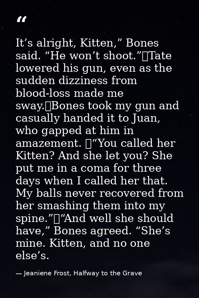 It’s alright, Kitten,” Bones said. “He won’t shoot.”	Tate lowered his gun, even as the sudden dizziness from blood-loss  — Jeaniene Frost, Halfway to the Grave