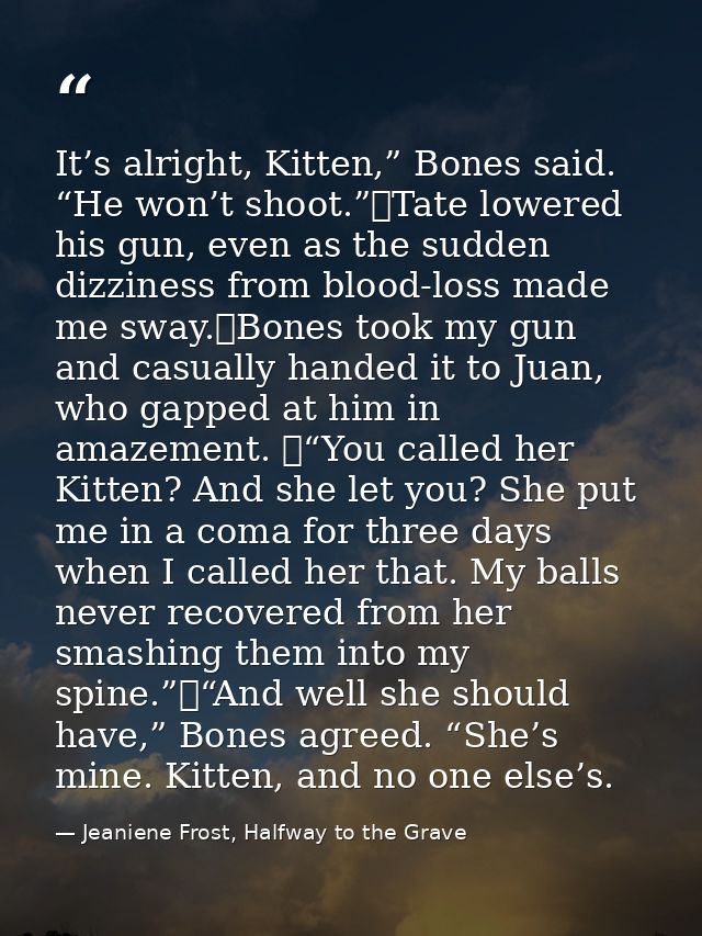 It’s alright, Kitten,” Bones said. “He won’t shoot.”	Tate lowered his gun, even as the sudden dizziness from blood-loss  — Jeaniene Frost, Halfway to the Grave