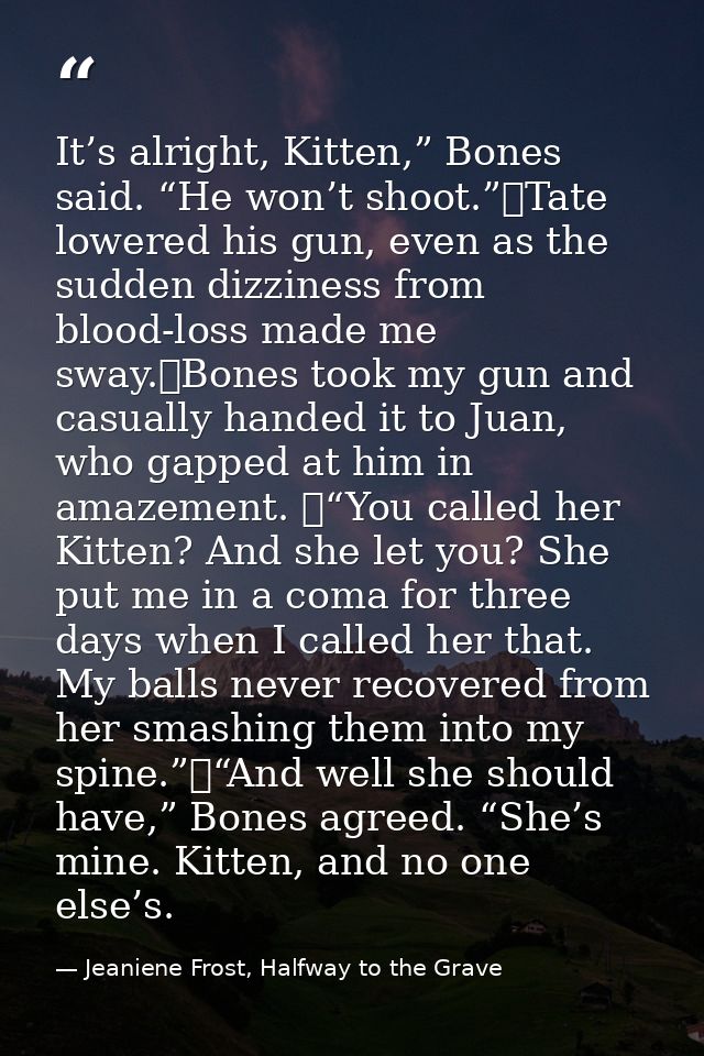 It’s alright, Kitten,” Bones said. “He won’t shoot.”	Tate lowered his gun, even as the sudden dizziness from blood-loss  — Jeaniene Frost, Halfway to the Grave
