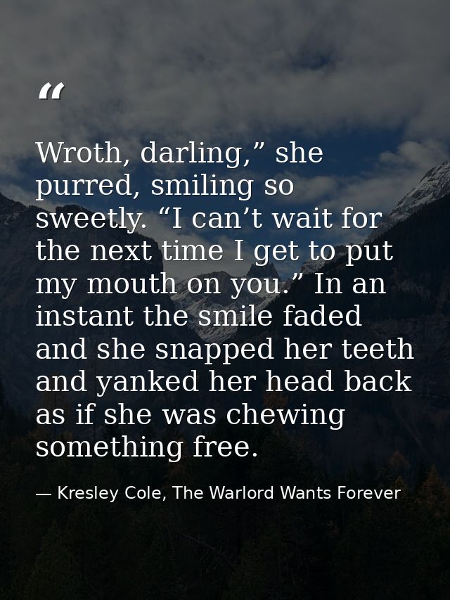 Wroth, darling,” she purred, smiling so sweetly. “I can’t wait for the next time I get to put my mouth on you.” In an in — Kresley Cole, The Warlord Wants Forever