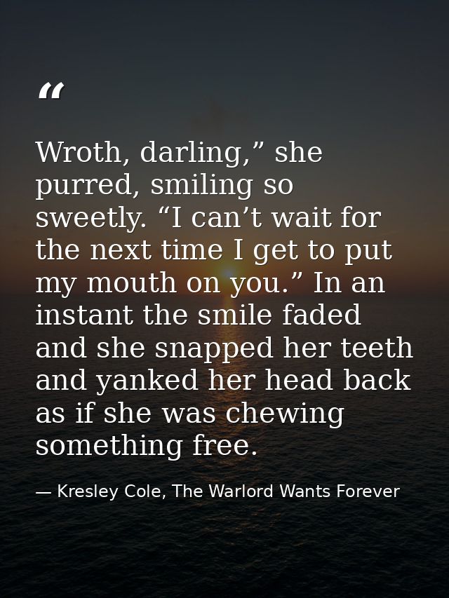 Wroth, darling,” she purred, smiling so sweetly. “I can’t wait for the next time I get to put my mouth on you.” In an in — Kresley Cole, The Warlord Wants Forever