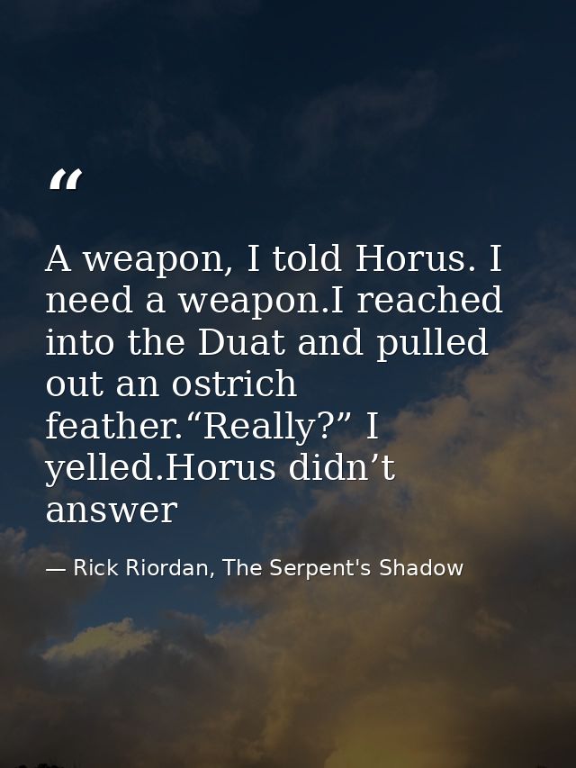 A weapon, I told Horus. I need a weapon.I reached into the Duat and pulled out an ostrich feather.“Really?” I yelled.Hor — Rick Riordan, The Serpent's Shadow