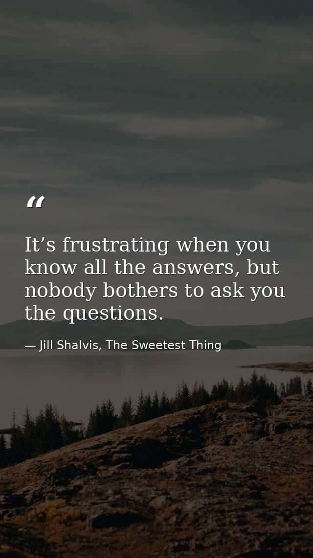 It’s frustrating when you know all the answers, but nobody bothers to ask you the questions. — Jill Shalvis, The Sweetest Thing