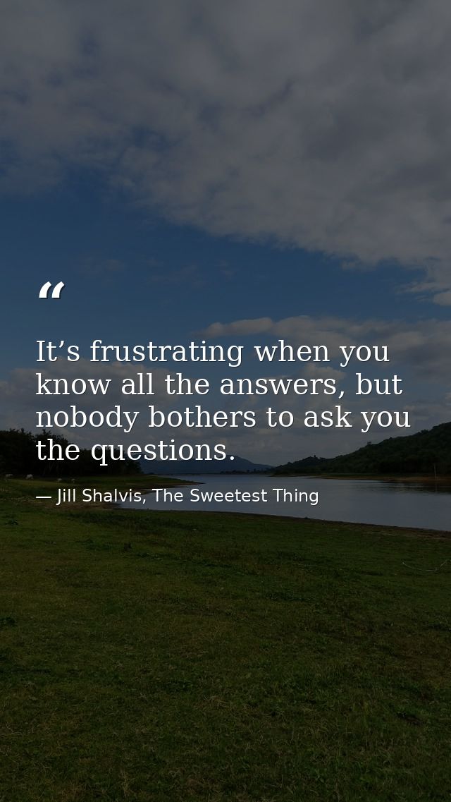 It’s frustrating when you know all the answers, but nobody bothers to ask you the questions. — Jill Shalvis, The Sweetest Thing