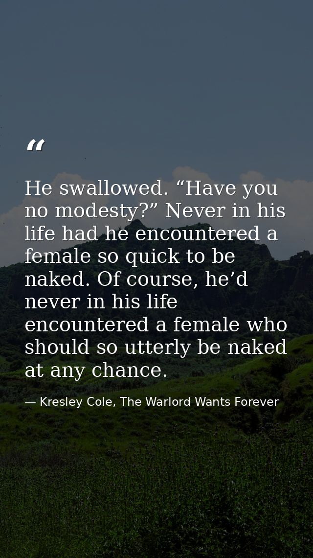 He swallowed. “Have you no modesty?” Never in his life had he encountered a female so quick to be naked. Of course, he’d — Kresley Cole, The Warlord Wants Forever