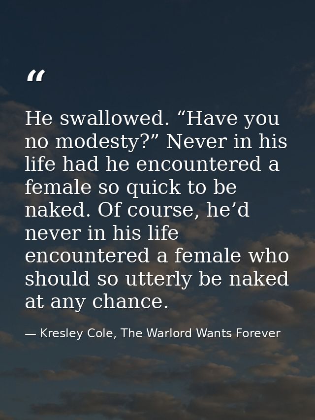 He swallowed. “Have you no modesty?” Never in his life had he encountered a female so quick to be naked. Of course, he’d — Kresley Cole, The Warlord Wants Forever
