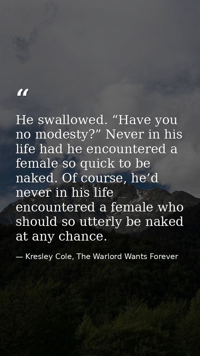 He swallowed. “Have you no modesty?” Never in his life had he encountered a female so quick to be naked. Of course, he’d — Kresley Cole, The Warlord Wants Forever