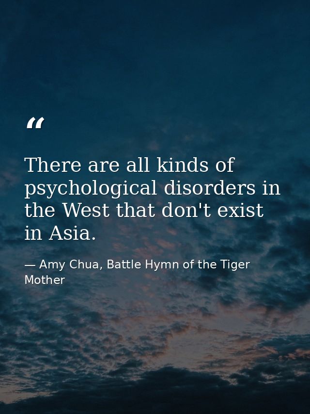 There are all kinds of psychological disorders in the West that don't exist in Asia. — Amy Chua, Battle Hymn of the Tiger Mother