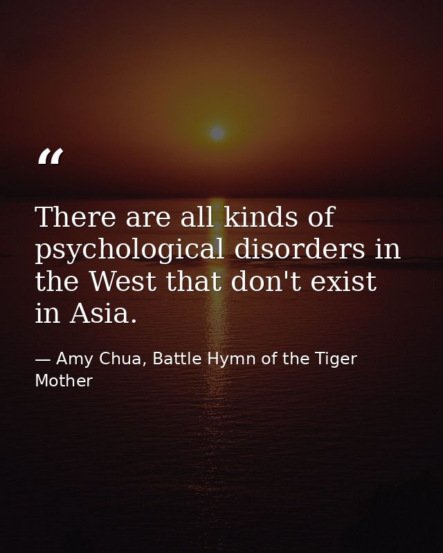 There are all kinds of psychological disorders in the West that don't exist in Asia. — Amy Chua, Battle Hymn of the Tiger Mother