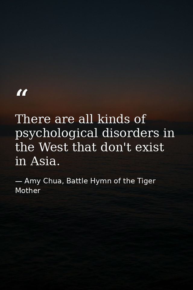 There are all kinds of psychological disorders in the West that don't exist in Asia. — Amy Chua, Battle Hymn of the Tiger Mother