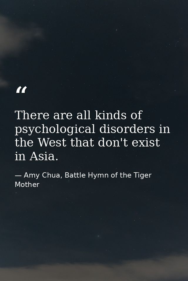 There are all kinds of psychological disorders in the West that don't exist in Asia. — Amy Chua, Battle Hymn of the Tiger Mother