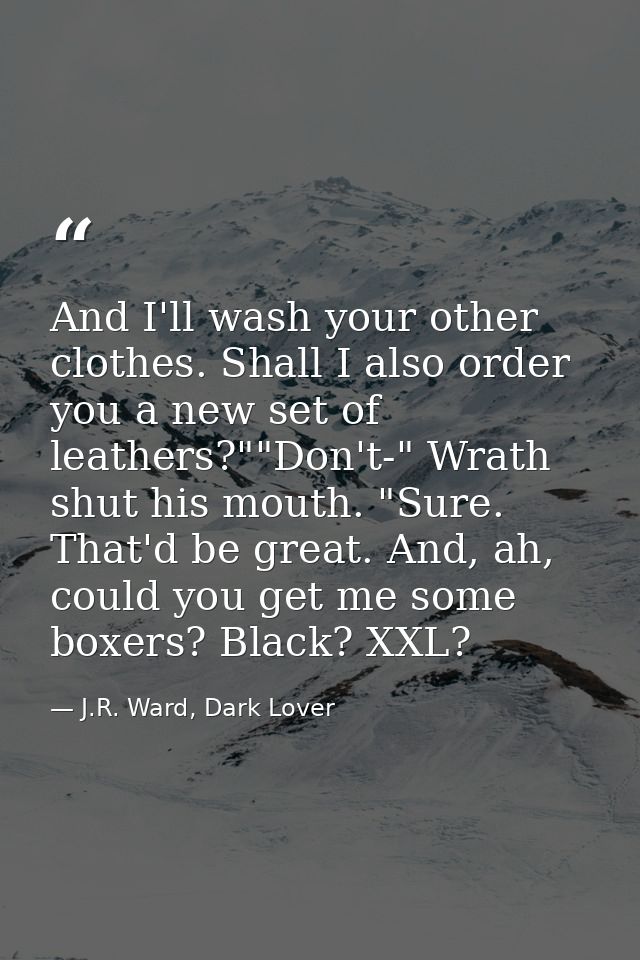 And I'll wash your other clothes. Shall I also order you a new set of leathers?""Don't-" Wrath shut his mouth. "Sure. Th — J.R. Ward, Dark Lover