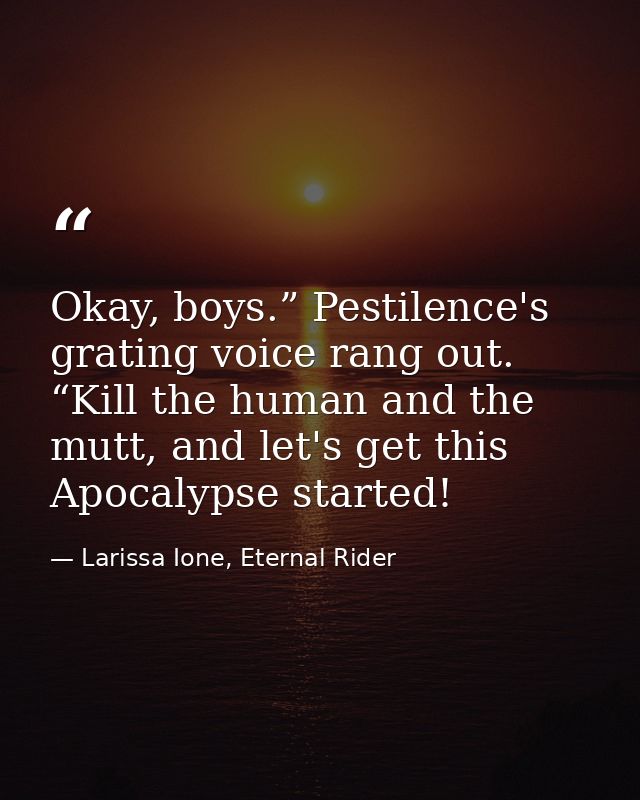 Okay, boys.” Pestilence's grating voice rang out. “Kill the human and the mutt, and let's get this Apocalypse started! — Larissa Ione, Eternal Rider