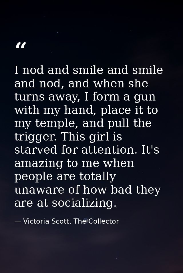 I nod and smile and smile and nod, and when she turns away, I form a gun with my hand, place it to my temple, and pull t — Victoria Scott, The Collector