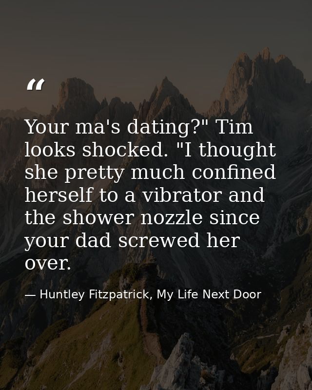 Your ma's dating?" Tim looks shocked. "I thought she pretty much confined herself to a vibrator and the shower nozzle si — Huntley Fitzpatrick, My Life Next Door